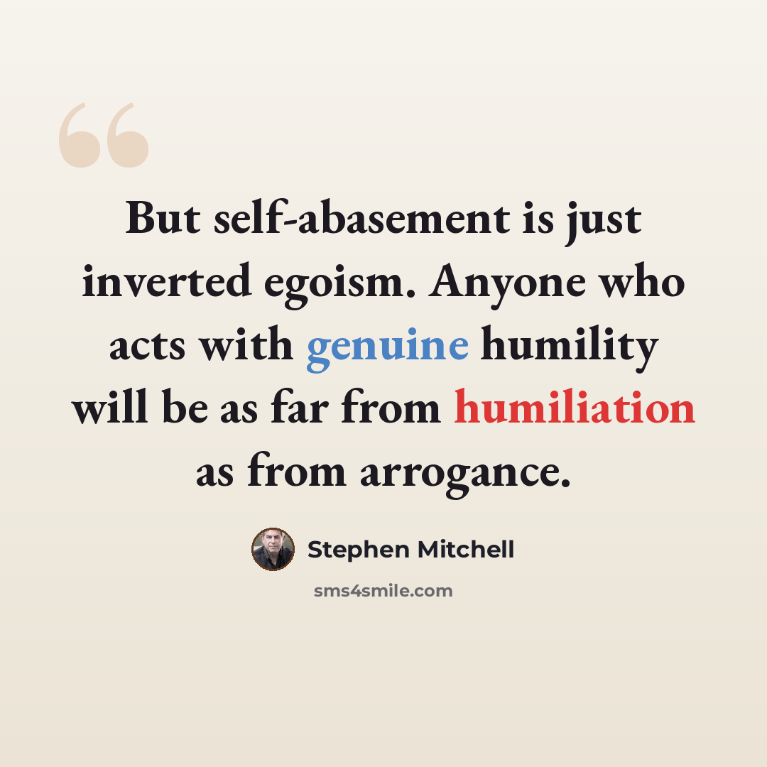 “But self-abasement is just inverted egoism. Anyone who acts with genuine humility will be as far from humiliation as from arrogance.” quote by Stephen Mitchell