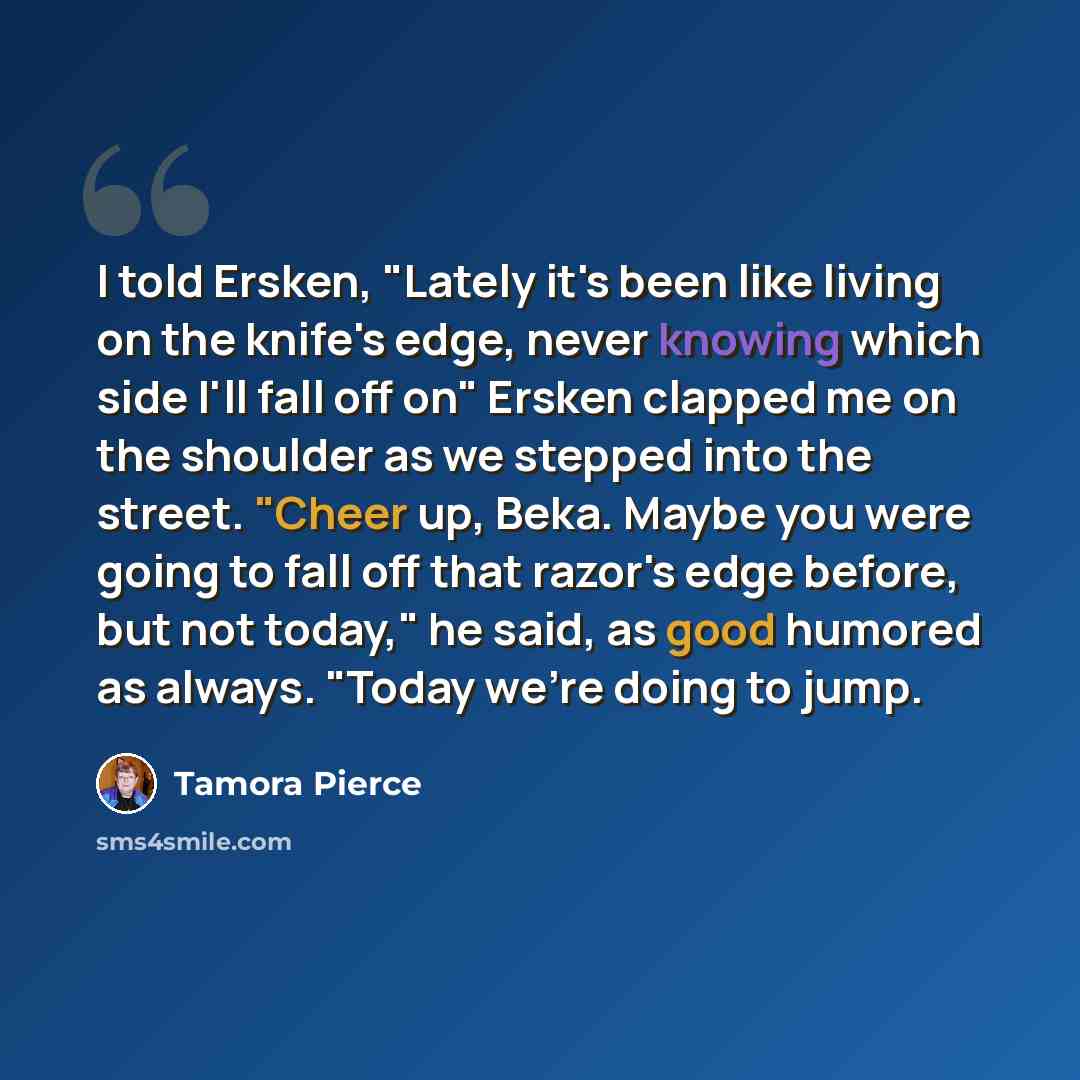 “I told Ersken, "Lately it's been like living on the knife's edge, never knowing which side I'll fall off on" Ersken clapped me on the shoulder as we stepped into the street. "Cheer up, Beka. Maybe you were going to fall off that razor's edge before, but not today," he said, as good humored as…” quote by Tamora Pierce