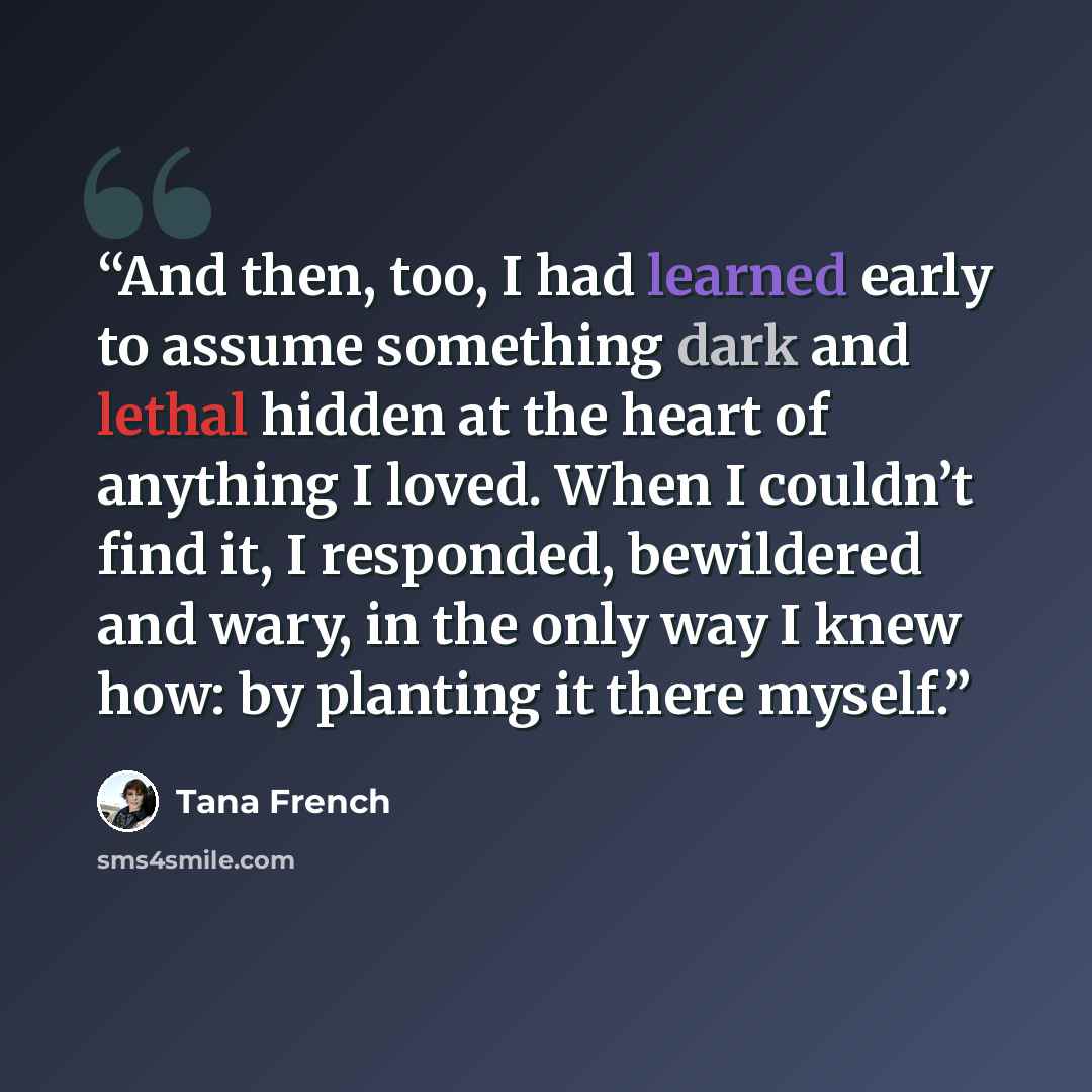“And then, too, I had learned early to assume something dark and lethal hidden at the heart of anything I loved. When I couldn’t find it, I responded, bewildered and wary, in the only way I knew how: by planting it there myself.” quote by Tana French