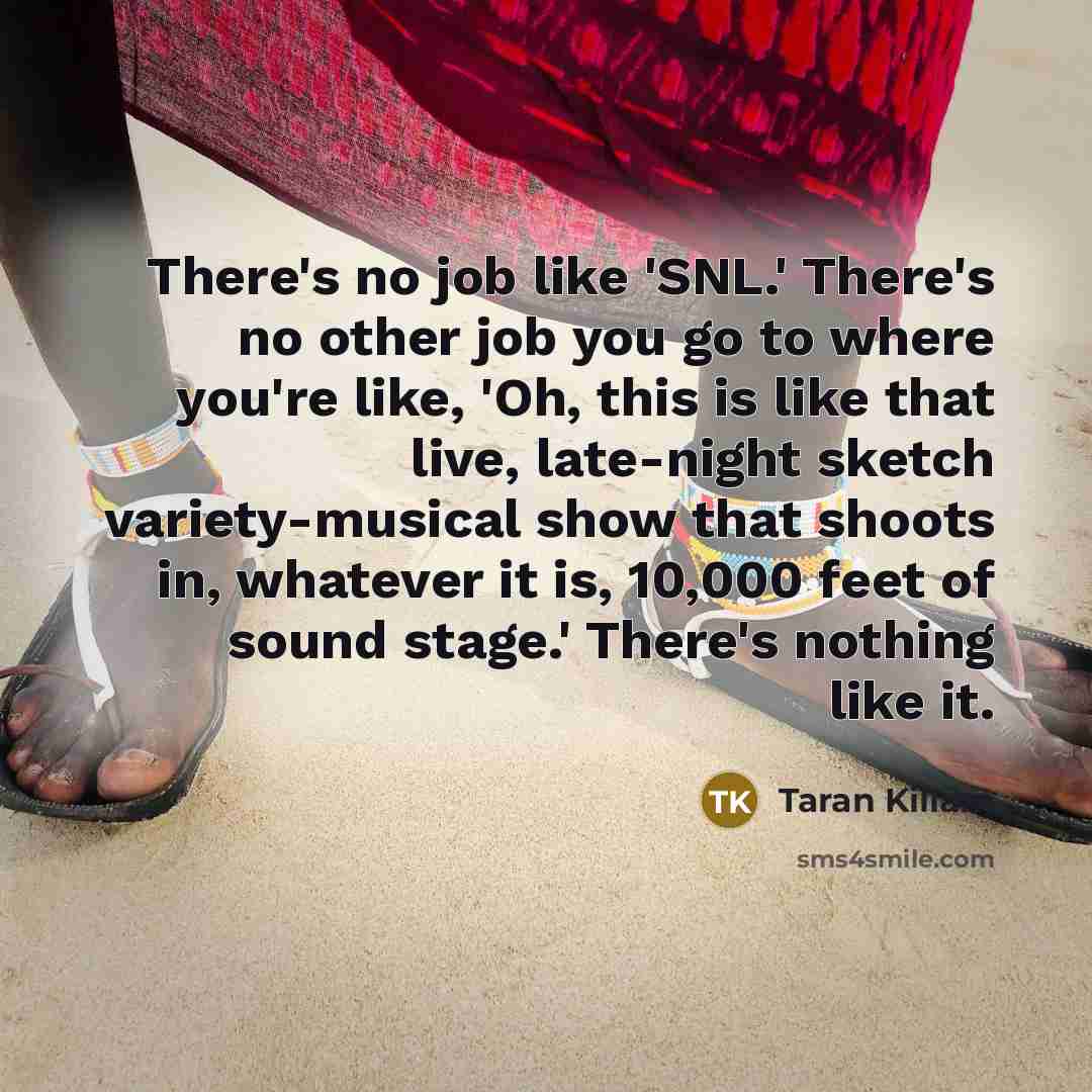 “There's no job like 'SNL.' There's no other job you go to where you're like, 'Oh, this is like that live, late-night sketch variety-musical show that shoots in, whatever it is, 10,000 feet of sound stage.' There's nothing like it.” quote by Taran Killam