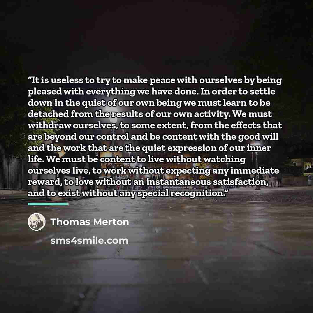 “It is useless to try to make peace with ourselves by being pleased with everything we have done. In order to settle down in the quiet of our own being we must learn to be detached from the results of our own activity. We must withdraw ourselves, to some extent, from the effects that are beyond our…” quote by Thomas Merton