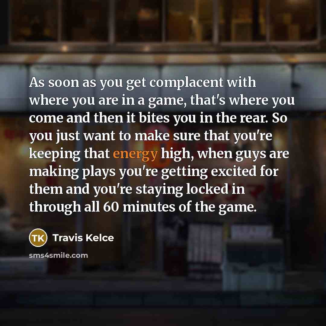 “As soon as you get complacent with where you are in a game, that's where you come and then it bites you in the rear. So you just want to make sure that you're keeping that energy high, when guys are making plays you're getting excited for them and you're staying locked in through all 60 minutes of…” quote by Travis Kelce