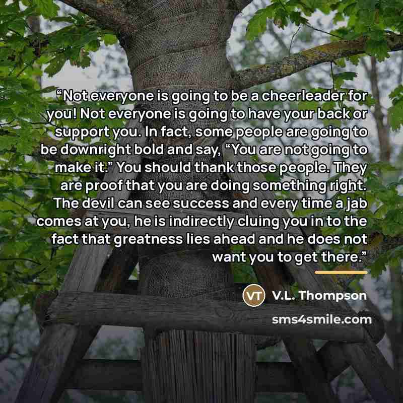 “Not everyone is going to be a cheerleader for you! Not everyone is going to have your back or support you. In fact, some people are going to be downright bold and say, “You are not going to make it.” You should thank those people. They are proof that you are doing something right. The devil can…” quote by V.L. Thompson