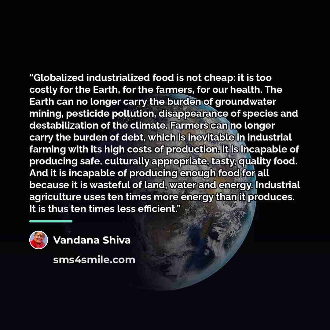 “Globalized industrialized food is not cheap: it is too costly for the Earth, for the farmers, for our health. The Earth can no longer carry the burden of groundwater mining, pesticide pollution, disappearance of species and destabilization of the climate. Farmers can no longer carry the burden of…” quote by Vandana Shiva