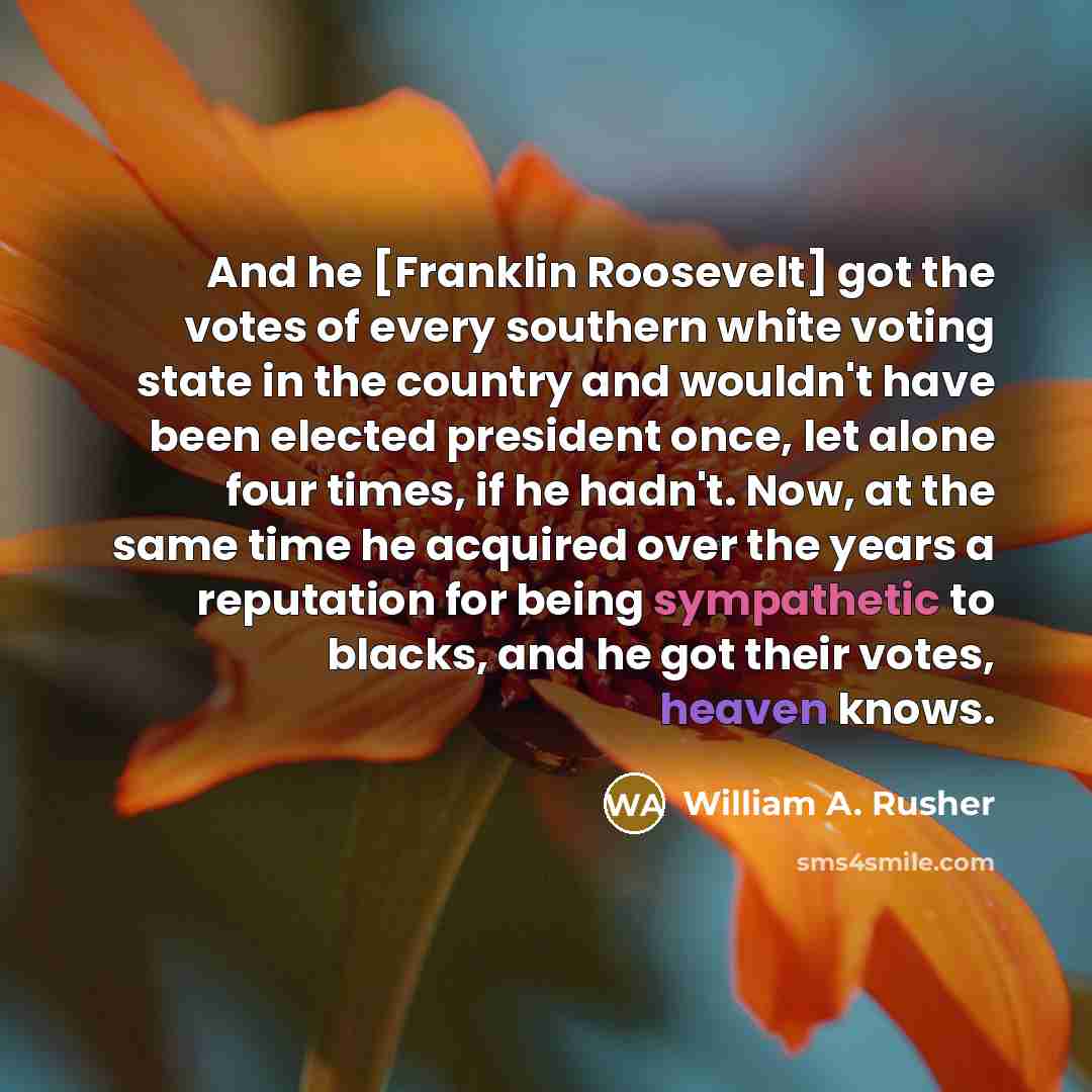 “And he [Franklin Roosevelt] got the votes of every southern white voting state in the country and wouldn't have been elected president once, let alone four times, if he hadn't. Now, at the same time he acquired over the years a reputation for being sympathetic to blacks, and he got their votes…” quote by William A. Rusher