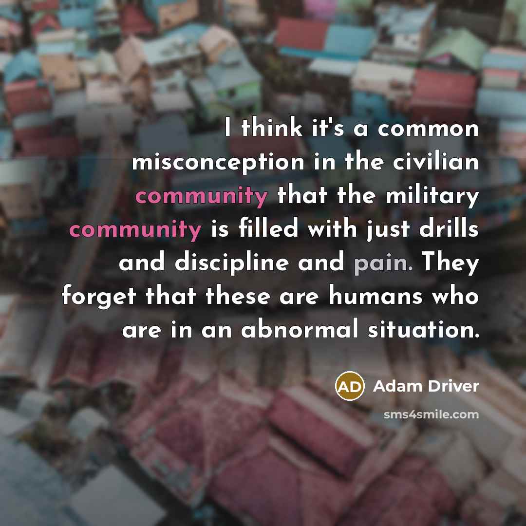 “I think it's a common misconception in the civilian community that the military community is filled with just drills and discipline and pain. They forget that these are humans who are in an abnormal situation.” quote by Adam Driver