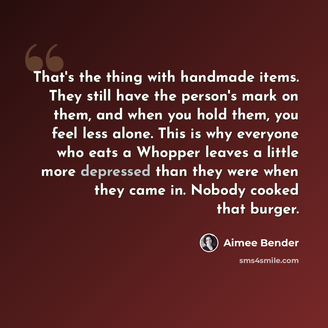 “That's the thing with handmade items. They still have the person's mark on them, and when you hold them, you feel less alone. This is why everyone who eats a Whopper leaves a little more depressed than they were when they came in. Nobody cooked that burger.” quote by Aimee Bender