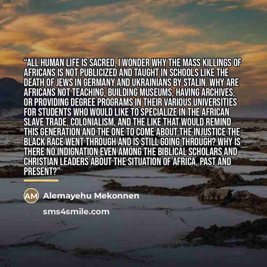 “all human life is sacred, I wonder why the mass killings of Africans is not publicized and taught in schools like the death of Jews in Germany and Ukrainians by Stalin. Why are Africans not teaching, building museums, having archives, or providing degree programs in their various universities for…” quote by Alemayehu Mekonnen