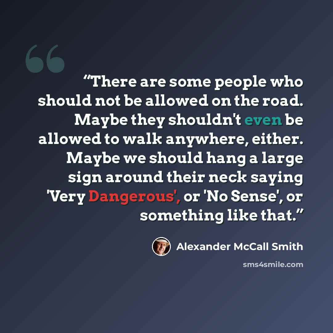 “There are some people who should not be allowed on the road. Maybe they shouldn't even be allowed to walk anywhere, either. Maybe we should hang a large sign around their neck saying 'Very Dangerous', or 'No Sense', or something like that.” quote by Alexander McCall Smith