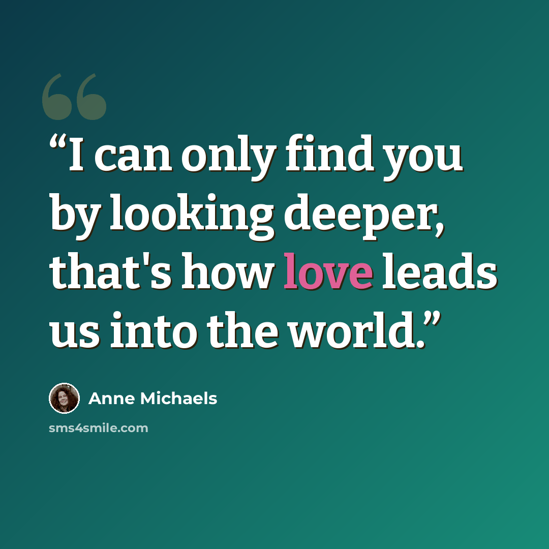 “I can only find you by looking deeper, that's how love leads us into the world.” quote by Anne Michaels