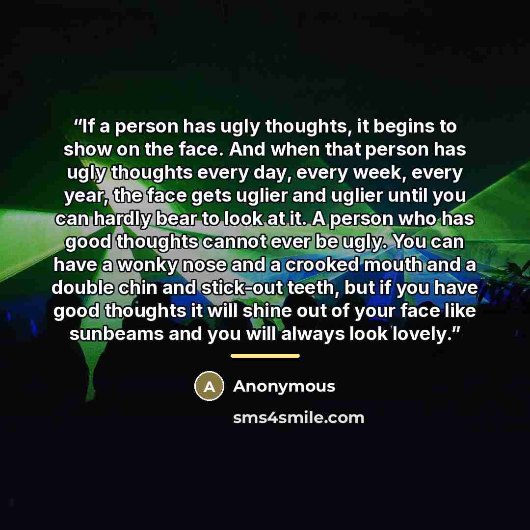 “If a person has ugly thoughts, it begins to show on the face. And when that person has ugly thoughts every day, every week, every year, the face gets uglier and uglier until you can hardly bear to look at it. A person who has good thoughts cannot ever be ugly. You can have a wonky nose and a…” quote by Anonymous