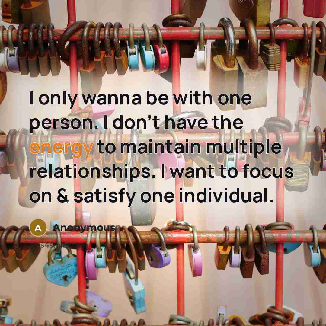 “I only wanna be with one person. I don't have the energy to maintain multiple relationships. I want to focus on & satisfy one individual.” quote by Anonymous