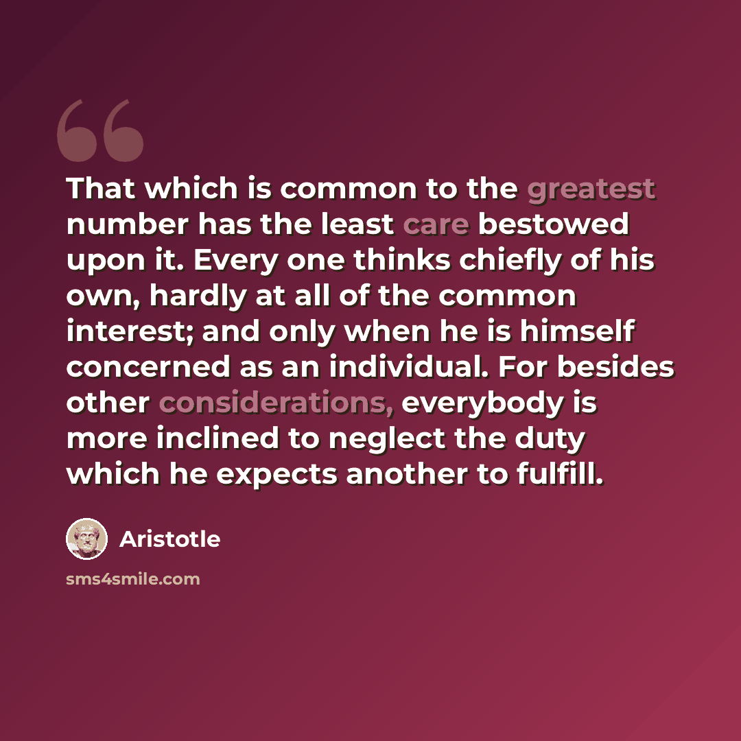 “That which is common to the greatest number has the least care bestowed upon it. Every one thinks chiefly of his own, hardly at all of the common interest; and only when he is himself concerned as an individual. For besides other considerations, everybody is more inclined to neglect the duty which…” quote by Aristotle