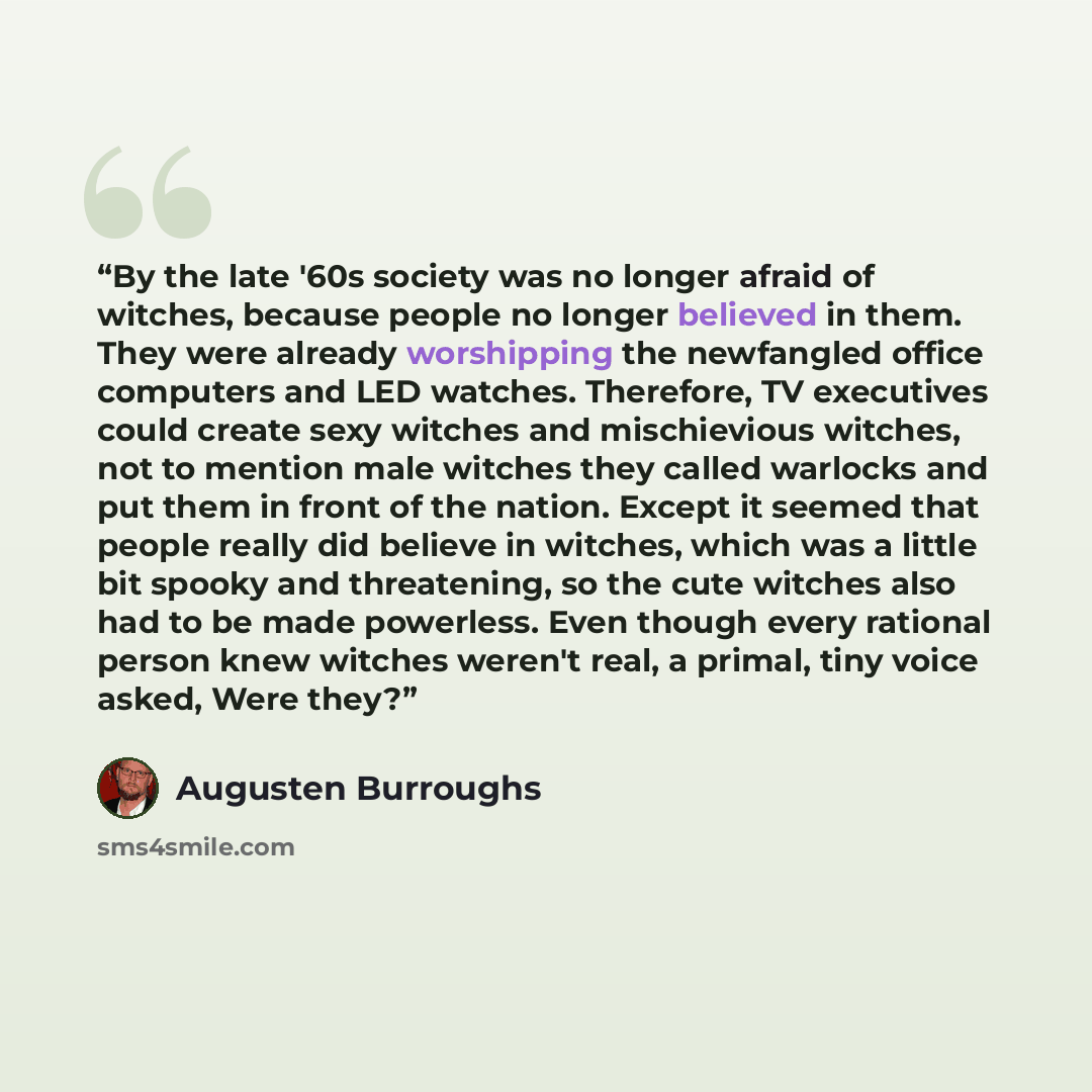 “By the late '60s society was no longer afraid of witches, because people no longer believed in them. They were already worshipping the newfangled office computers and LED watches. Therefore, TV executives could create sexy witches and mischievious witches, not to mention male witches they called…” quote by Augusten Burroughs