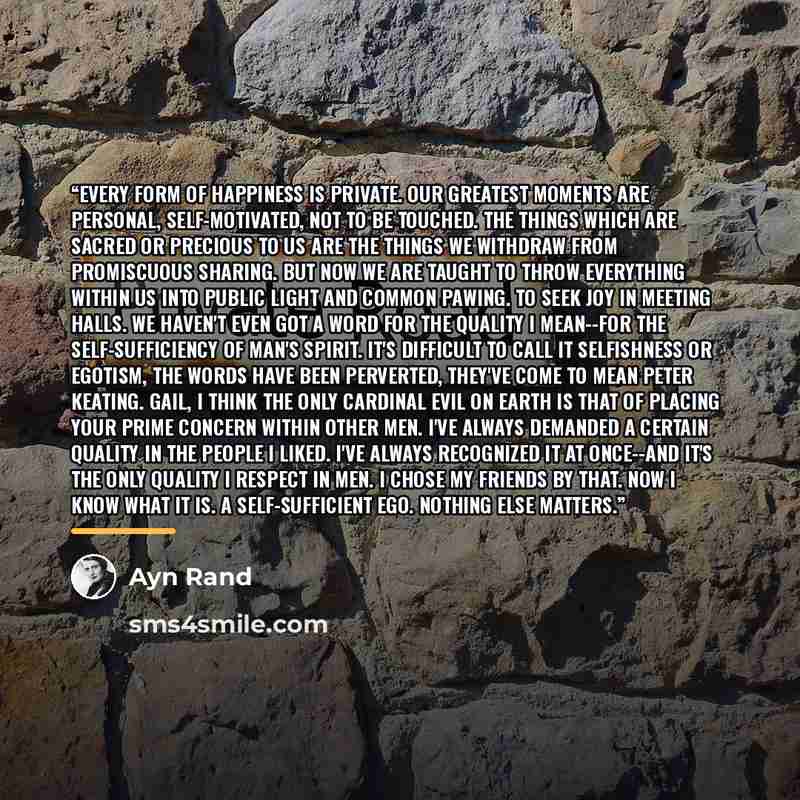“Every form of happiness is private. Our greatest moments are personal, self-motivated, not to be touched. The things which are sacred or precious to us are the things we withdraw from promiscuous sharing. But now we are taught to throw everything within us into public light and common pawing. To…” quote by Ayn Rand