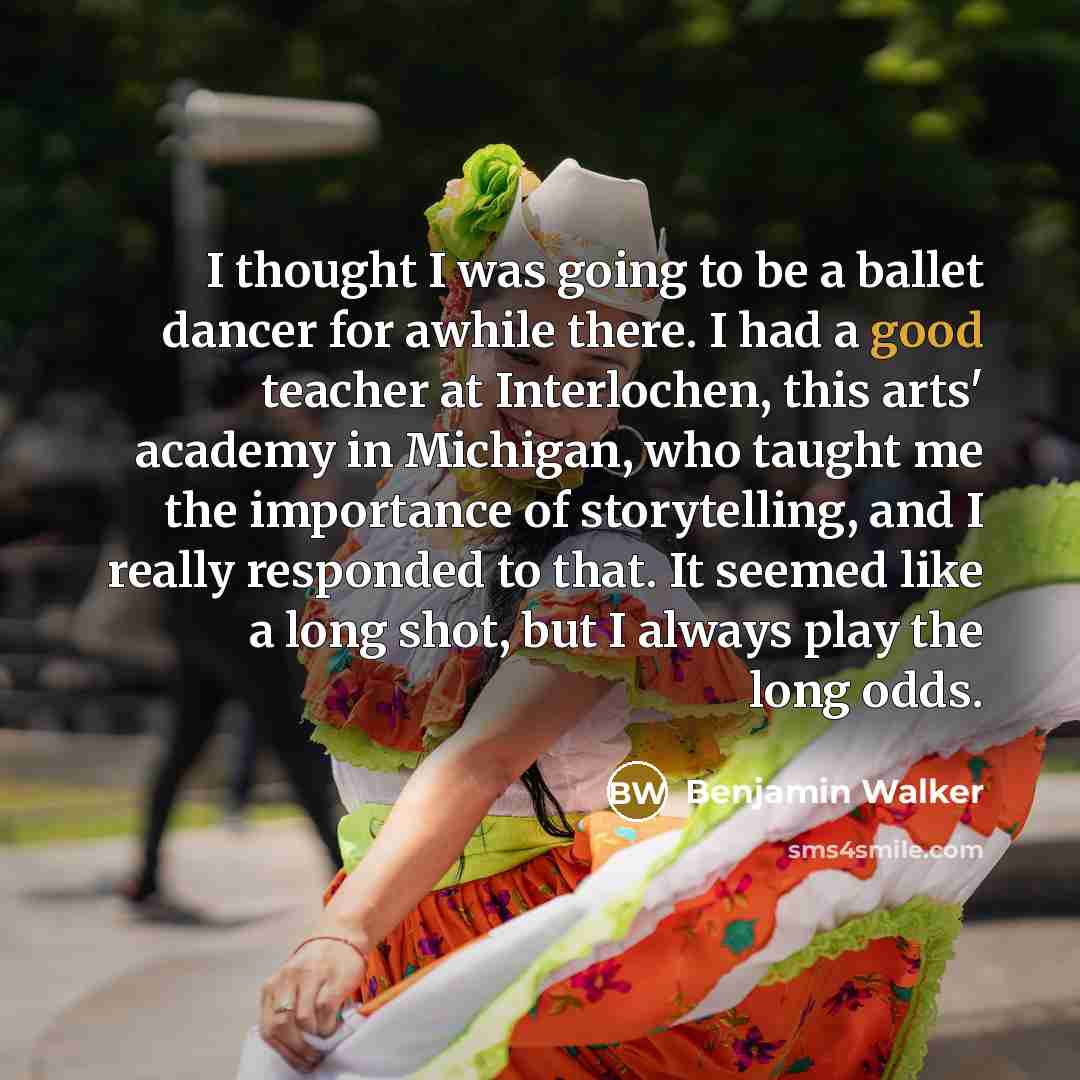 “I thought I was going to be a ballet dancer for awhile there. I had a good teacher at Interlochen, this arts' academy in Michigan, who taught me the importance of storytelling, and I really responded to that. It seemed like a long shot, but I always play the long odds.” quote by Benjamin Walker