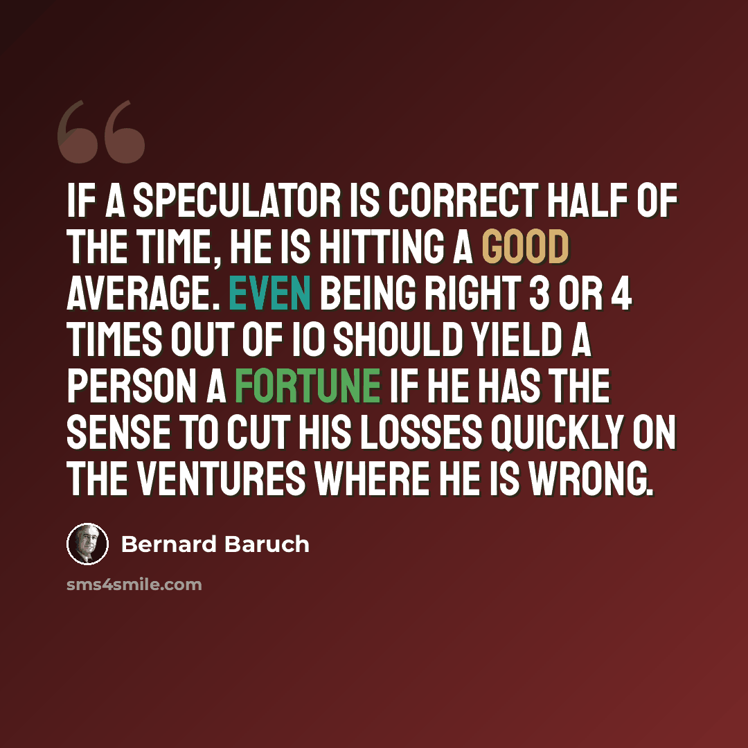 “If a speculator is correct half of the time, he is hitting a good average. Even being right 3 or 4 times out of 10 should yield a person a fortune if he has the sense to cut his losses quickly on the ventures where he is wrong.” quote by Bernard Baruch