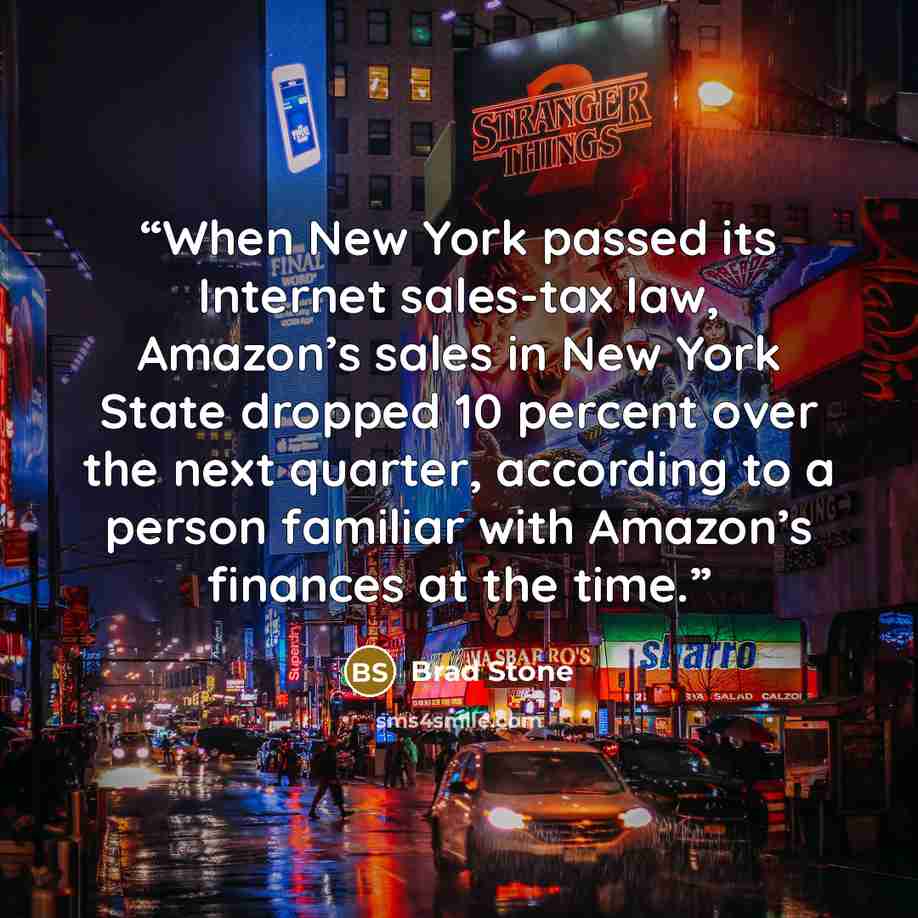 “When New York passed its Internet sales-tax law, Amazon’s sales in New York State dropped 10 percent over the next quarter, according to a person familiar with Amazon’s finances at the time.” quote by Brad Stone