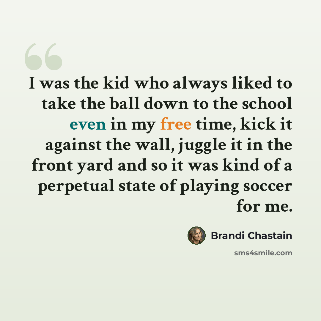 “I was the kid who always liked to take the ball down to the school even in my free time, kick it against the wall, juggle it in the front yard and so it was kind of a perpetual state of playing soccer for me.” quote by Brandi Chastain