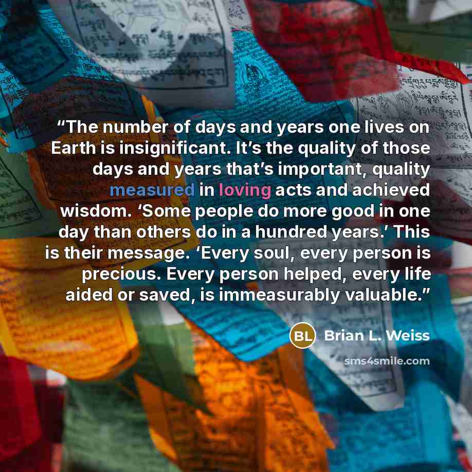 “The number of days and years one lives on Earth is insignificant. It’s the quality of those days and years that’s important, quality measured in loving acts and achieved wisdom. ‘Some people do more good in one day than others do in a hundred years.’ This is their message. ‘Every soul, every…” quote by Brian L. Weiss