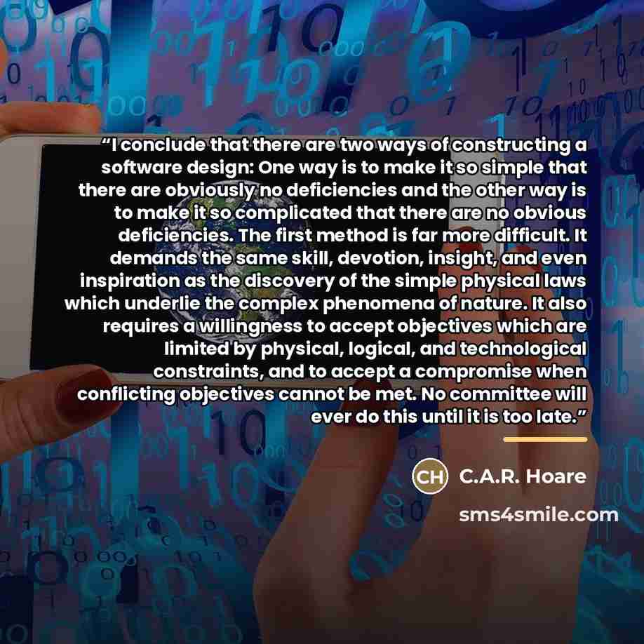 “I conclude that there are two ways of constructing a software design: One way is to make it so simple that there are obviously no deficiencies and the other way is to make it so complicated that there are no obvious deficiencies. The first method is far more difficult. It demands the same skill…” quote by C.A.R. Hoare