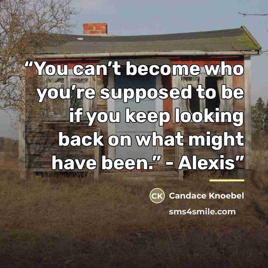 “You can’t become who you’re supposed to be if you keep looking back on what might have been.” - Alexis” quote by Candace Knoebel