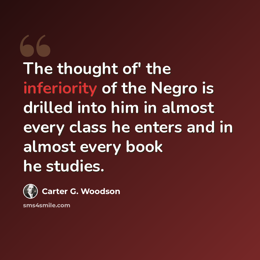 “The thought of' the inferiority of the Negro is drilled into him in almost every class he enters and in almost every book he studies.” quote by Carter G. Woodson
