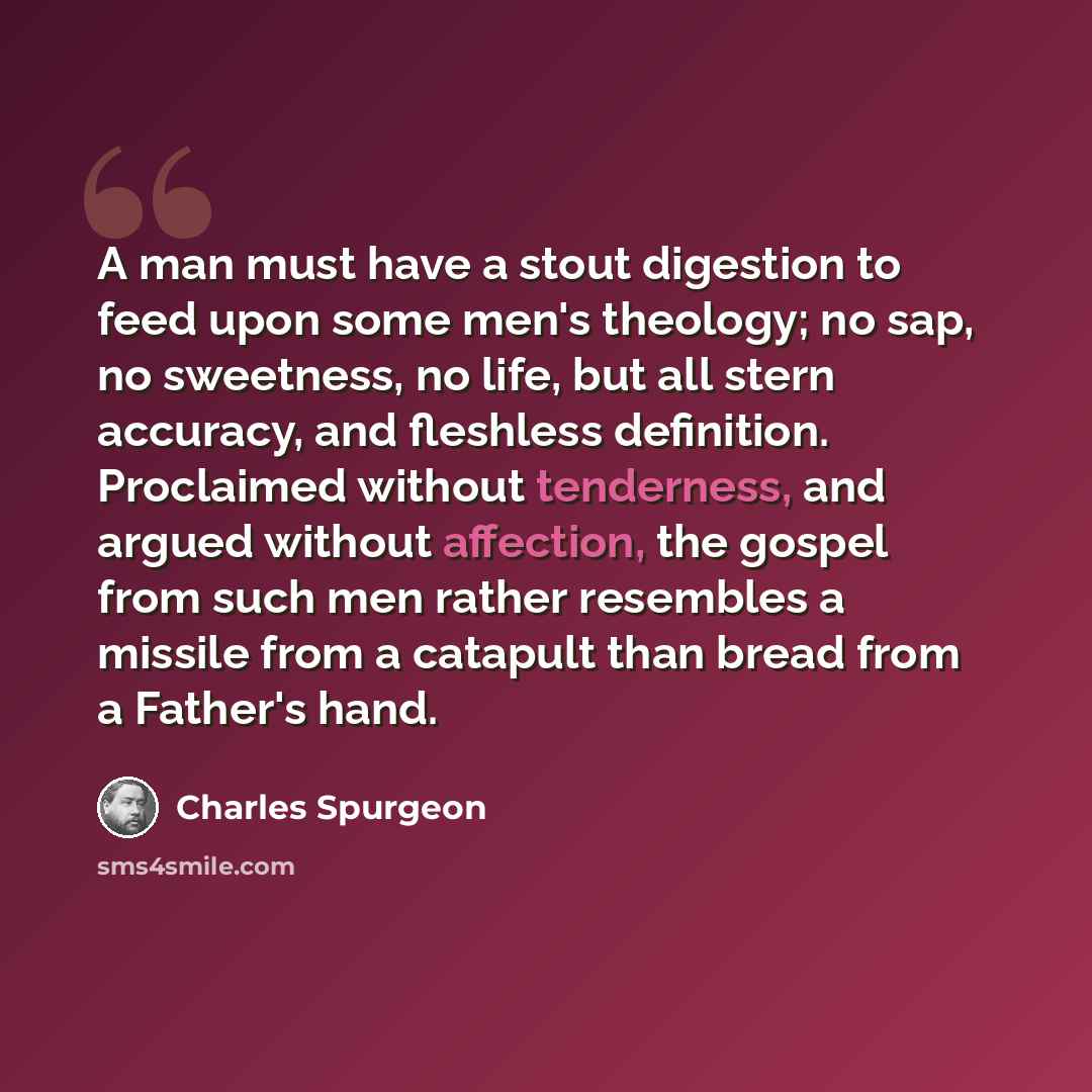 “A man must have a stout digestion to feed upon some men's theology; no sap, no sweetness, no life, but all stern accuracy, and fleshless definition. Proclaimed without tenderness, and argued without affection, the gospel from such men rather resembles a missile from a catapult than bread from a…” quote by Charles Spurgeon