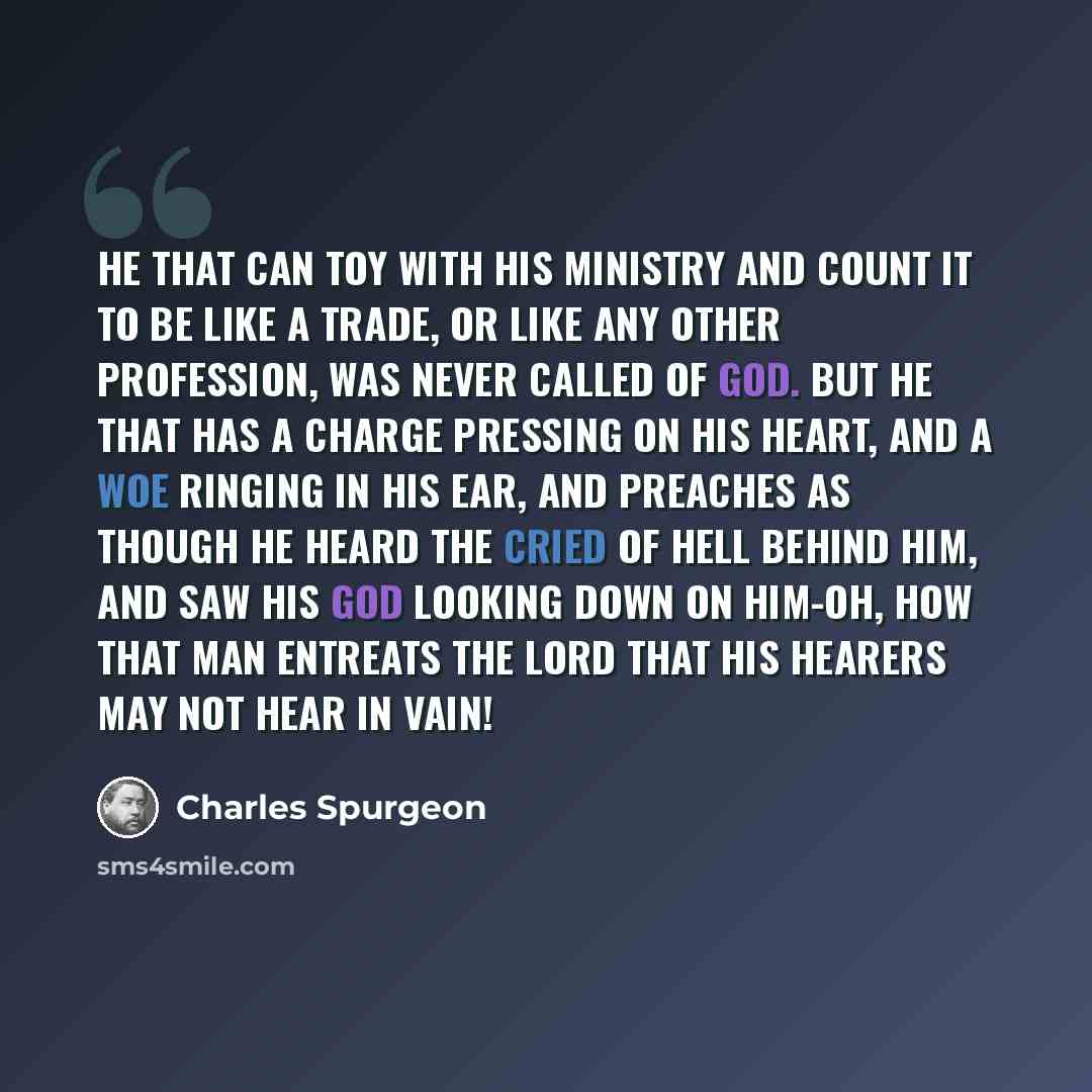 “He that can toy with his ministry and count it to be like a trade, or like any other profession, was never called of God. But he that has a charge pressing on his heart, and a woe ringing in his ear, and preaches as though he heard the cried of hell behind him, and saw his God looking down on…” quote by Charles Spurgeon