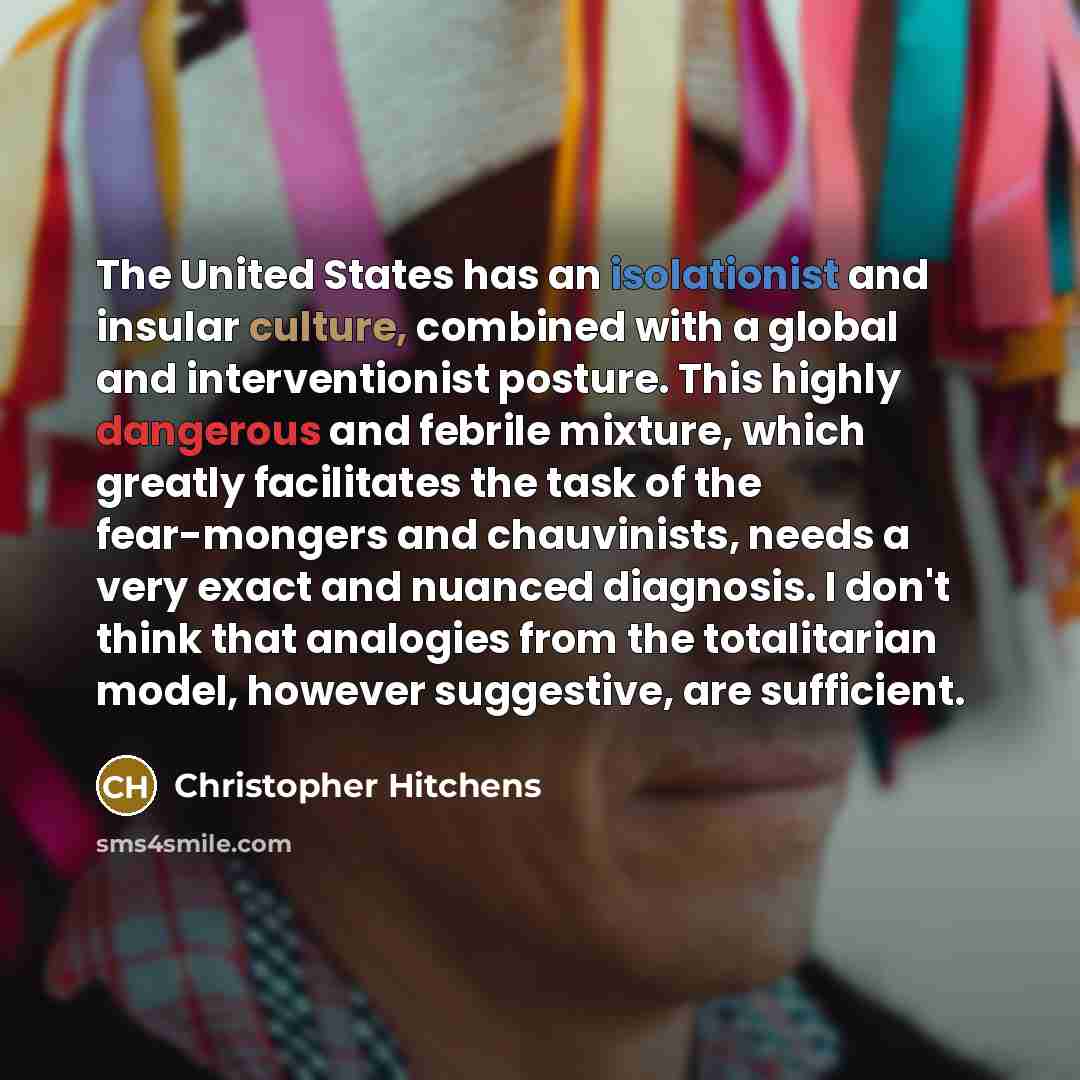 “The United States has an isolationist and insular culture, combined with a global and interventionist posture. This highly dangerous and febrile mixture, which greatly facilitates the task of the fear-mongers and chauvinists, needs a very exact and nuanced diagnosis. I don't think that analogies…” quote by Christopher Hitchens