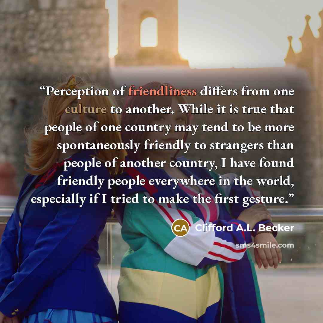 “Perception of friendliness differs from one culture to another. While it is true that people of one country may tend to be more spontaneously friendly to strangers than people of another country, I have found friendly people everywhere in the world, especially if I tried to make the first gesture.” quote by Clifford A.L. Becker