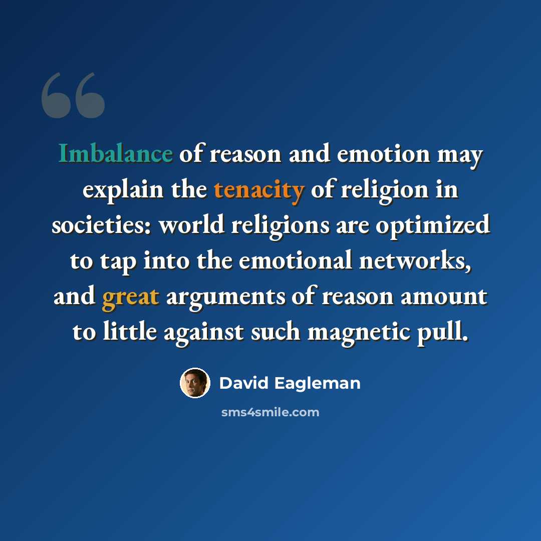 “Imbalance of reason and emotion may explain the tenacity of religion in societies: world religions are optimized to tap into the emotional networks, and great arguments of reason amount to little against such magnetic pull.” quote by David Eagleman