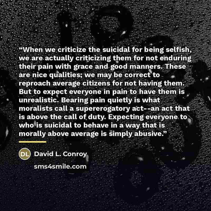 “When we criticize the suicidal for being selfish, we are actually criticizing them for not enduring their pain with grace and good manners. These are nice qualities; we may be correct to reproach average citizens for not having them. But to expect everyone in pain to have them is unrealistic…” quote by David L. Conroy