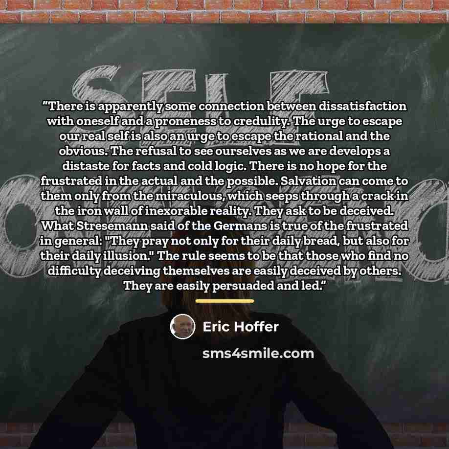 “There is apparently some connection between dissatisfaction with oneself and a proneness to credulity. The urge to escape our real self is also an urge to escape the rational and the obvious. The refusal to see ourselves as we are develops a distaste for facts and cold logic. There is no hope for…” quote by Eric Hoffer