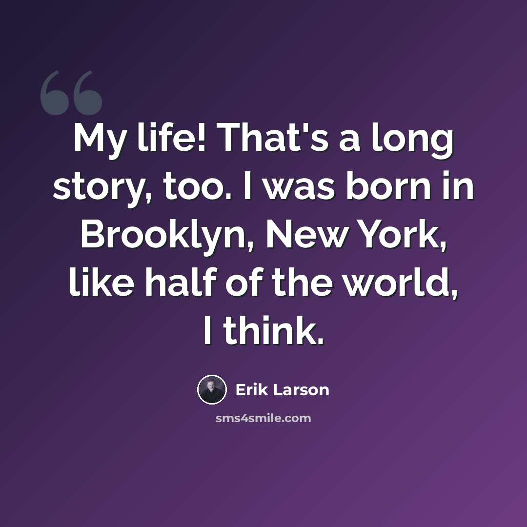 “My life! That's a long story, too. I was born in Brooklyn, New York, like half of the world, I think.” quote by Erik Larson