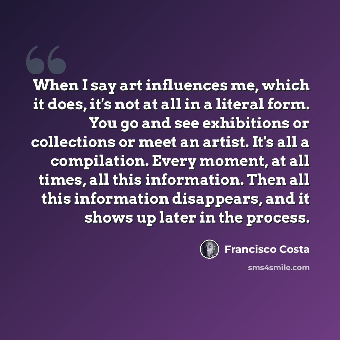 “When I say art influences me, which it does, it's not at all in a literal form. You go and see exhibitions or collections or meet an artist. It's all a compilation. Every moment, at all times, all this information. Then all this information disappears, and it shows up later in the process.” quote by Francisco Costa