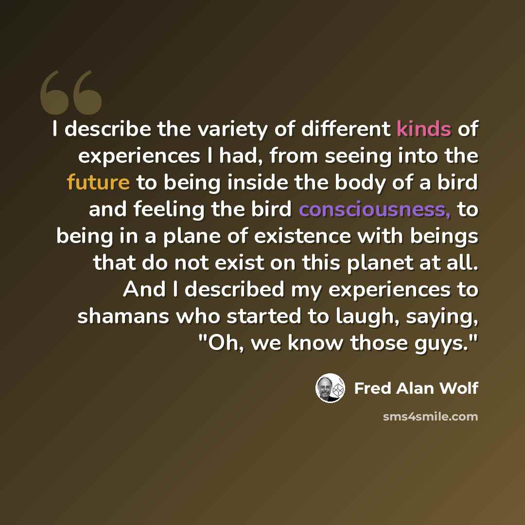 “I describe the variety of different kinds of experiences I had, from seeing into the future to being inside the body of a bird and feeling the bird consciousness, to being in a plane of existence with beings that do not exist on this planet at all. And I described my experiences to shamans who…” quote by Fred Alan Wolf