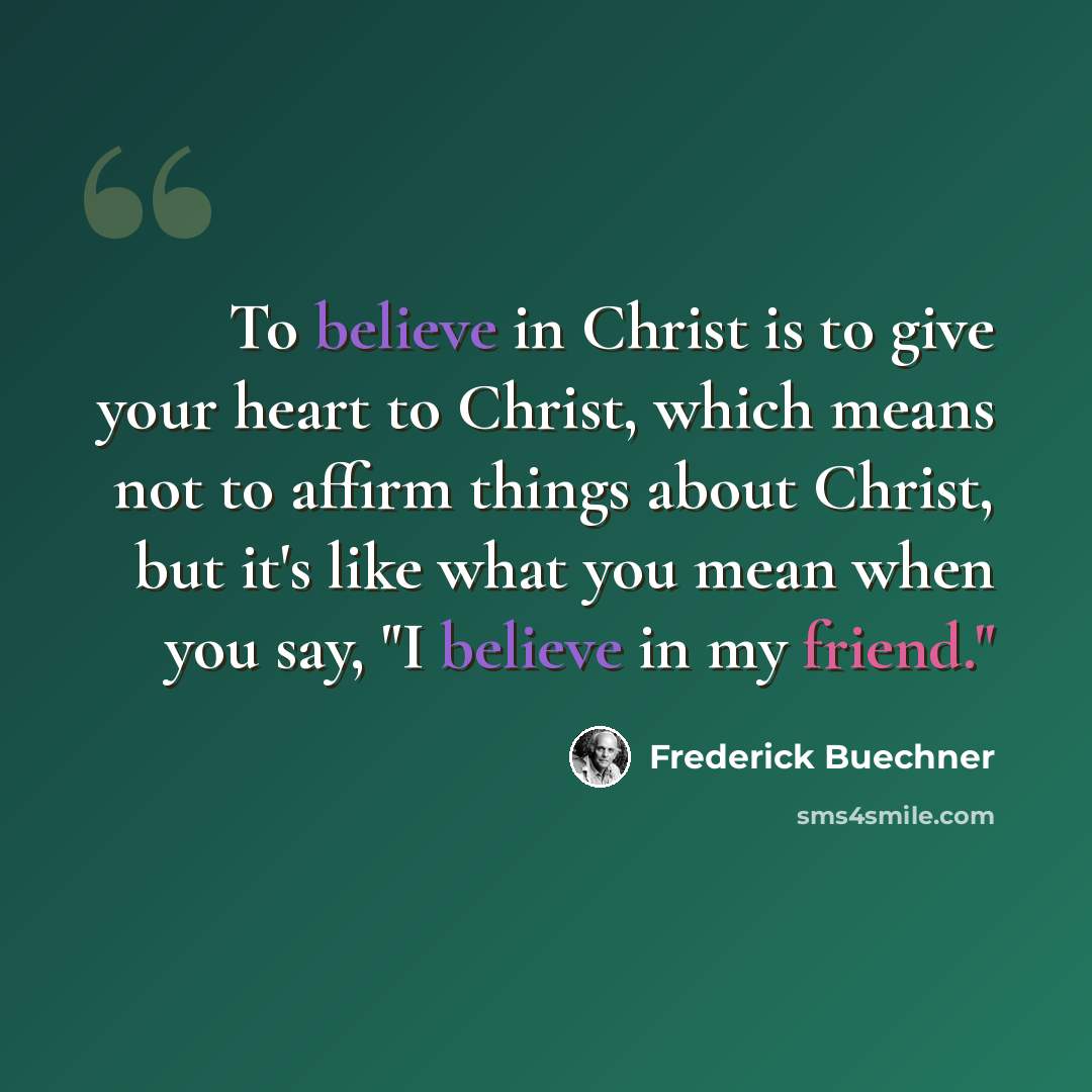 “To believe in Christ is to give your heart to Christ, which means not to affirm things about Christ, but it's like what you mean when you say, "I believe in my friend."” quote by Frederick Buechner