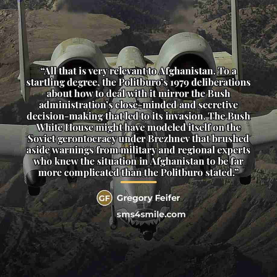 “All that is very relevant to Afghanistan. To a startling degree, the Politburo’s 1979 deliberations about how to deal with it mirror the Bush administration’s close-minded and secretive decision-making that led to its invasion. The Bush White House might have modeled itself on the Soviet…” quote by Gregory Feifer