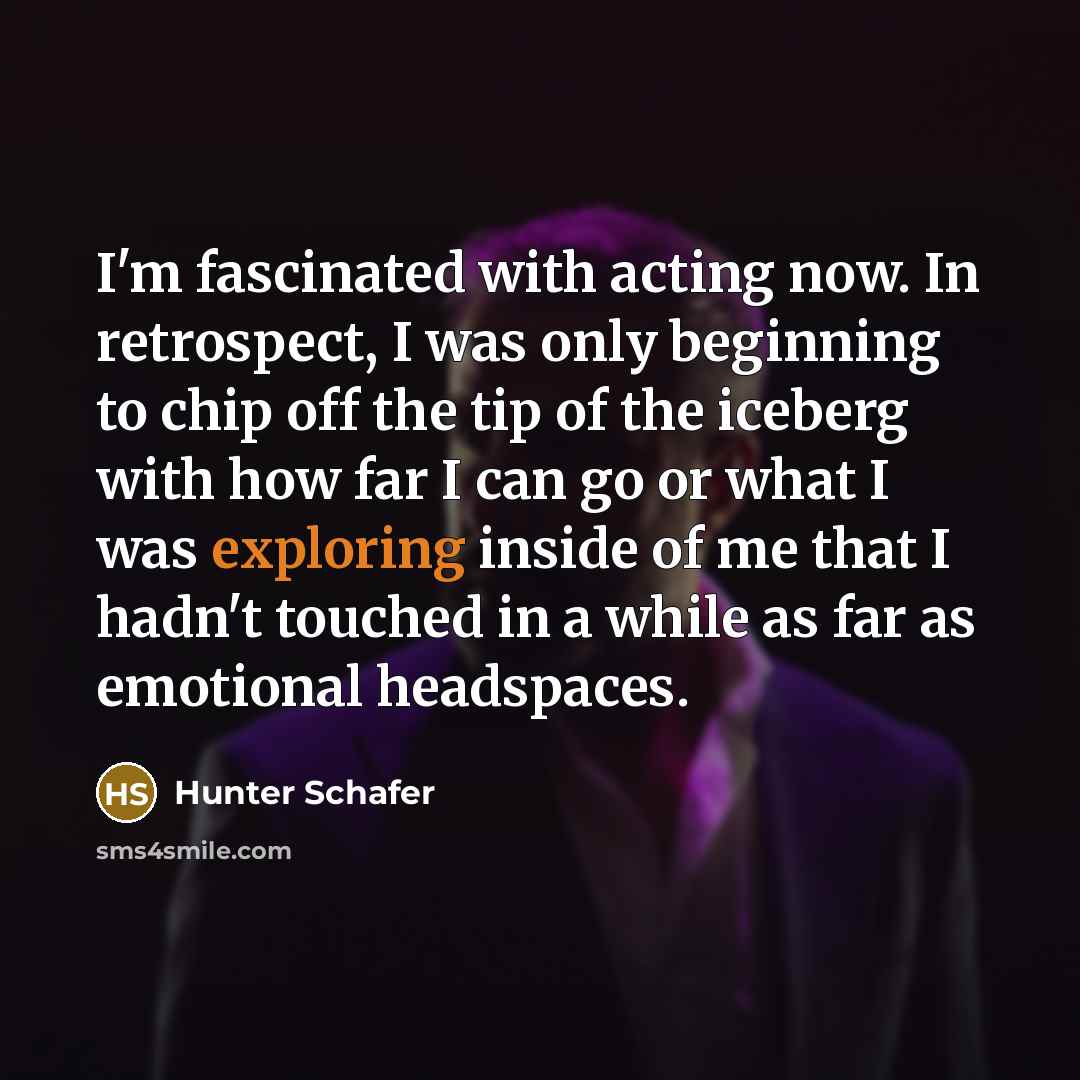 “I'm fascinated with acting now. In retrospect, I was only beginning to chip off the tip of the iceberg with how far I can go or what I was exploring inside of me that I hadn't touched in a while as far as emotional headspaces.” quote by Hunter Schafer