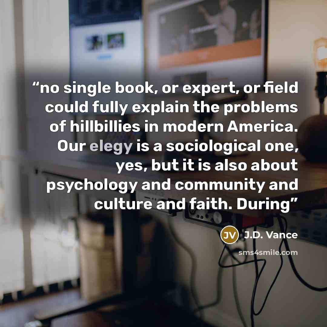 “no single book, or expert, or field could fully explain the problems of hillbillies in modern America. Our elegy is a sociological one, yes, but it is also about psychology and community and culture and faith. During” quote by J.D. Vance