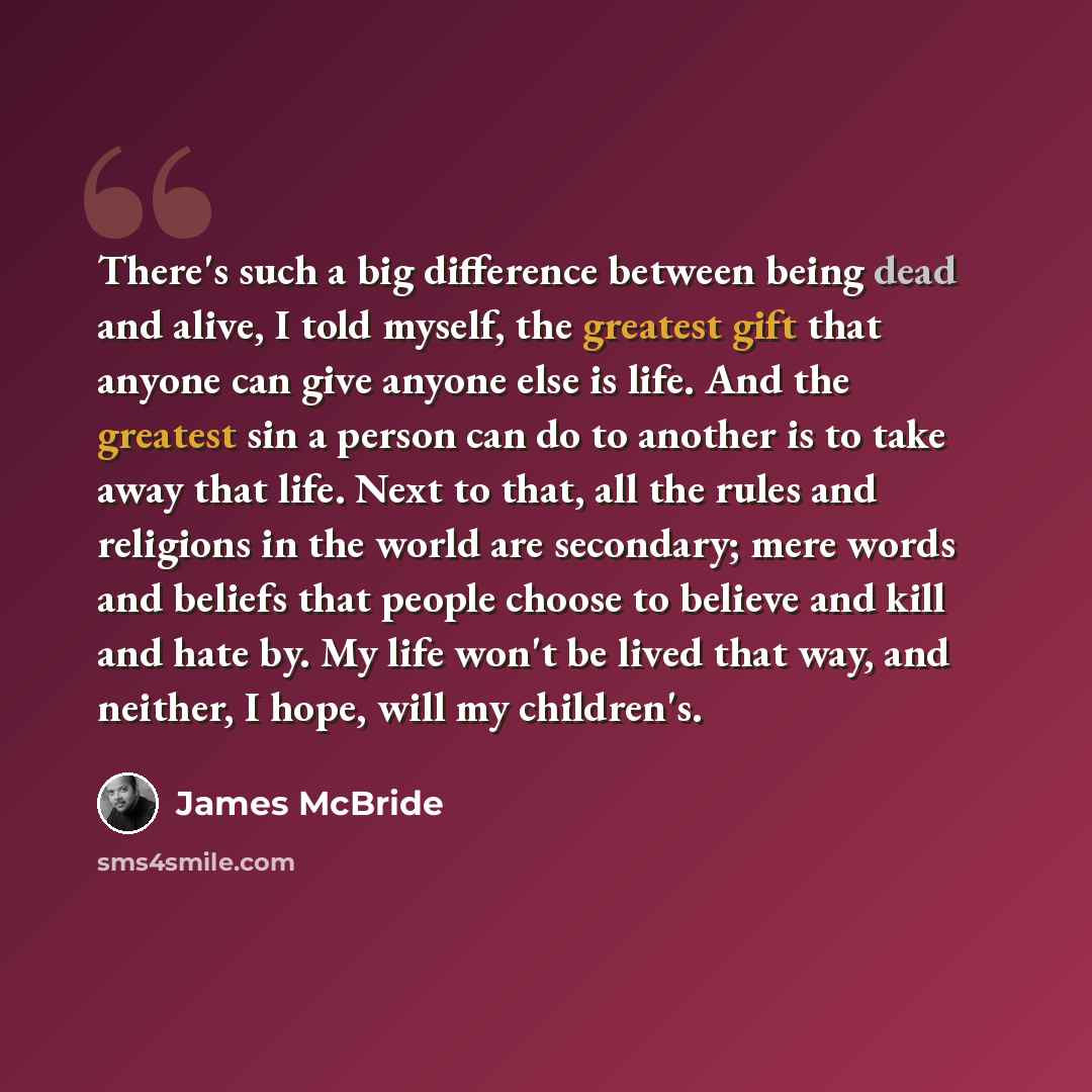 “There's such a big difference between being dead and alive, I told myself, the greatest gift that anyone can give anyone else is life. And the greatest sin a person can do to another is to take away that life. Next to that, all the rules and religions in the world are secondary; mere words and…” quote by James McBride