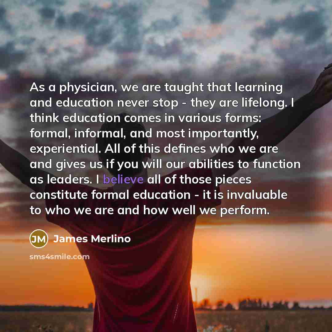 “As a physician, we are taught that learning and education never stop - they are lifelong. I think education comes in various forms: formal, informal, and most importantly, experiential. All of this defines who we are and gives us if you will our abilities to function as leaders. I believe all of…” quote by James Merlino