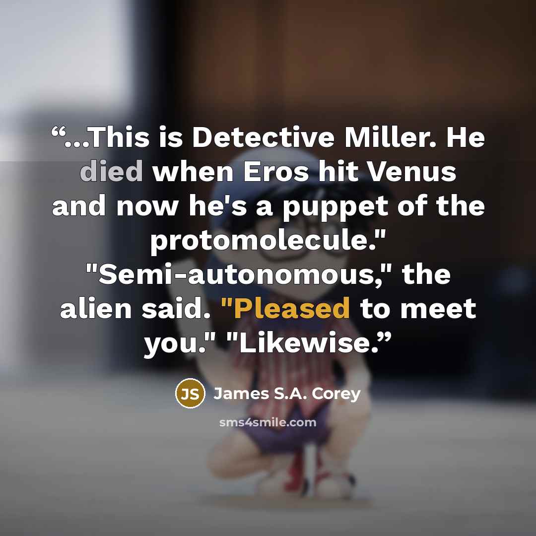 “...This is Detective Miller. He died when Eros hit Venus and now he's a puppet of the protomolecule." "Semi-autonomous," the alien said. "Pleased to meet you." "Likewise.” quote by James S.A. Corey