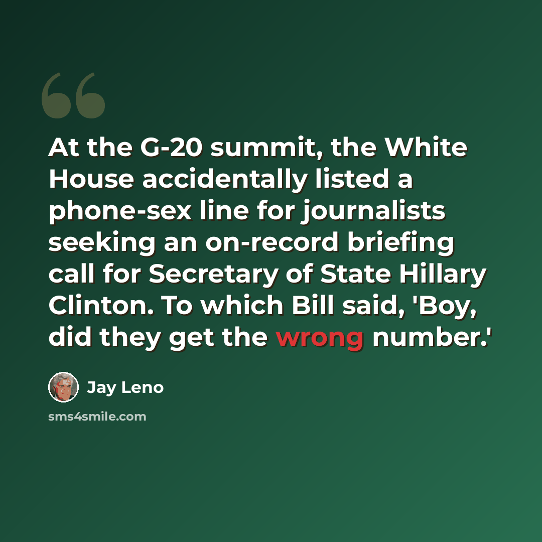 “At the G-20 summit, the White House accidentally listed a phone-sex line for journalists seeking an on-record briefing call for Secretary of State Hillary Clinton. To which Bill said, 'Boy, did they get the wrong number.'” quote by Jay Leno