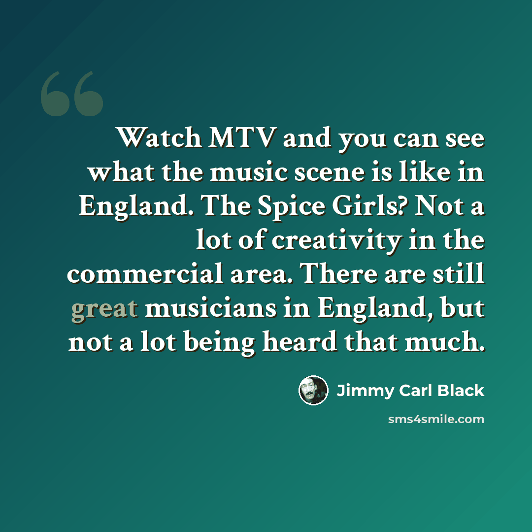 “Watch MTV and you can see what the music scene is like in England. The Spice Girls? Not a lot of creativity in the commercial area. There are still great musicians in England, but not a lot being heard that much.” quote by Jimmy Carl Black