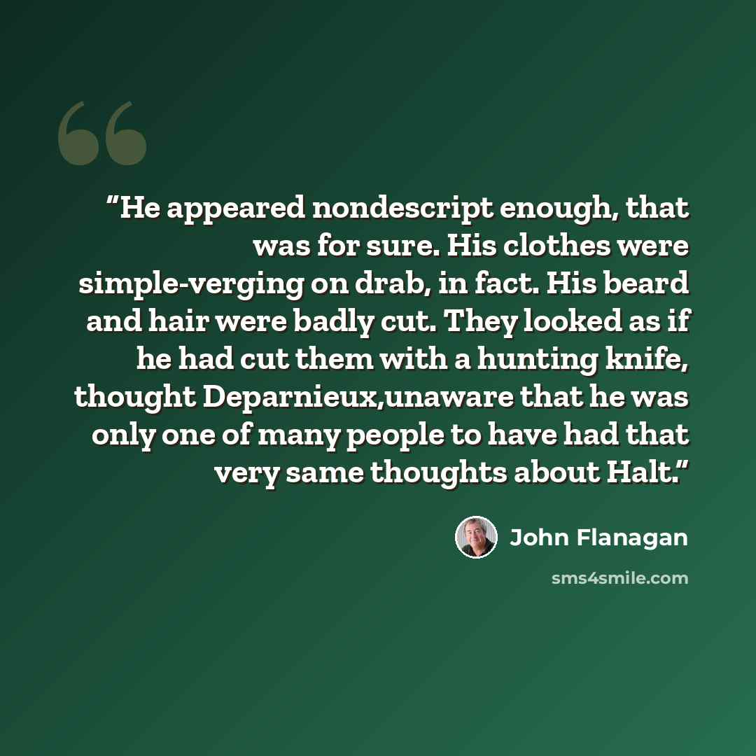 “He appeared nondescript enough, that was for sure. His clothes were simple-verging on drab, in fact. His beard and hair were badly cut. They looked as if he had cut them with a hunting knife, thought Deparnieux,unaware that he was only one of many people to have had that very same thoughts about…” quote by John Flanagan