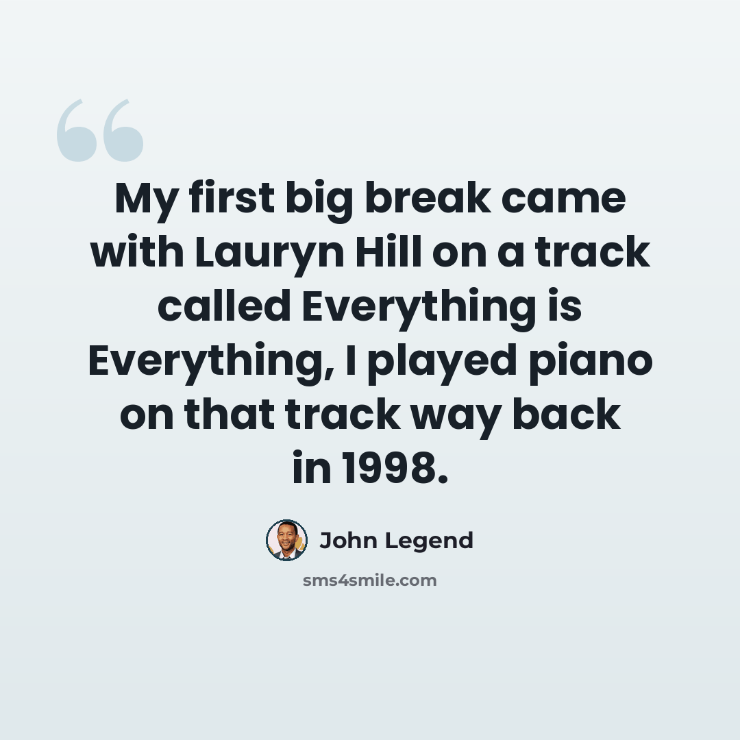 “My first big break came with Lauryn Hill on a track called Everything is Everything, I played piano on that track way back in 1998.” quote by John Legend