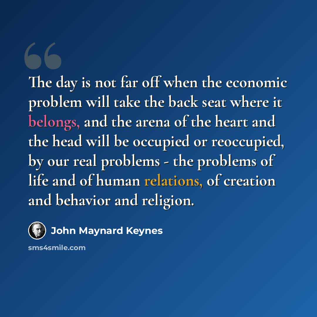“The day is not far off when the economic problem will take the back seat where it belongs, and the arena of the heart and the head will be occupied or reoccupied, by our real problems - the problems of life and of human relations, of creation and behavior and religion.” quote by John Maynard Keynes