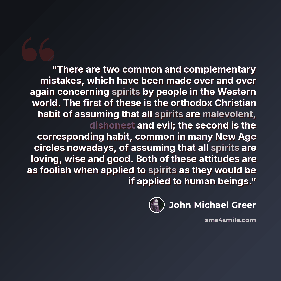 “There are two common and complementary mistakes, which have been made over and over again concerning spirits by people in the Western world. The first of these is the orthodox Christian habit of assuming that all spirits are malevolent, dishonest and evil; the second is the corresponding habit…” quote by John Michael Greer